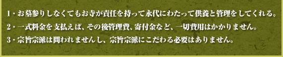 1・お墓参りしなくてもお寺が責任を持って永代にわたって供養と管理をしてくれる。
2・一式料金を支払えば、その後管理費、寄付金など、一切費用はかかりません。
3・宗旨宗派は問われませんし、宗旨宗派にこだわる必要はありません。
