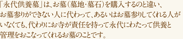 「永代供養墓」は、お墓（墓地・墓石）を購入するのと違い、お墓参りができない人に代わって、あるいはお墓参りしてくれる人がいなくても、代わりにお寺が責任を持って永代にわたって供養と管理をおこなってくれるお墓のことです。